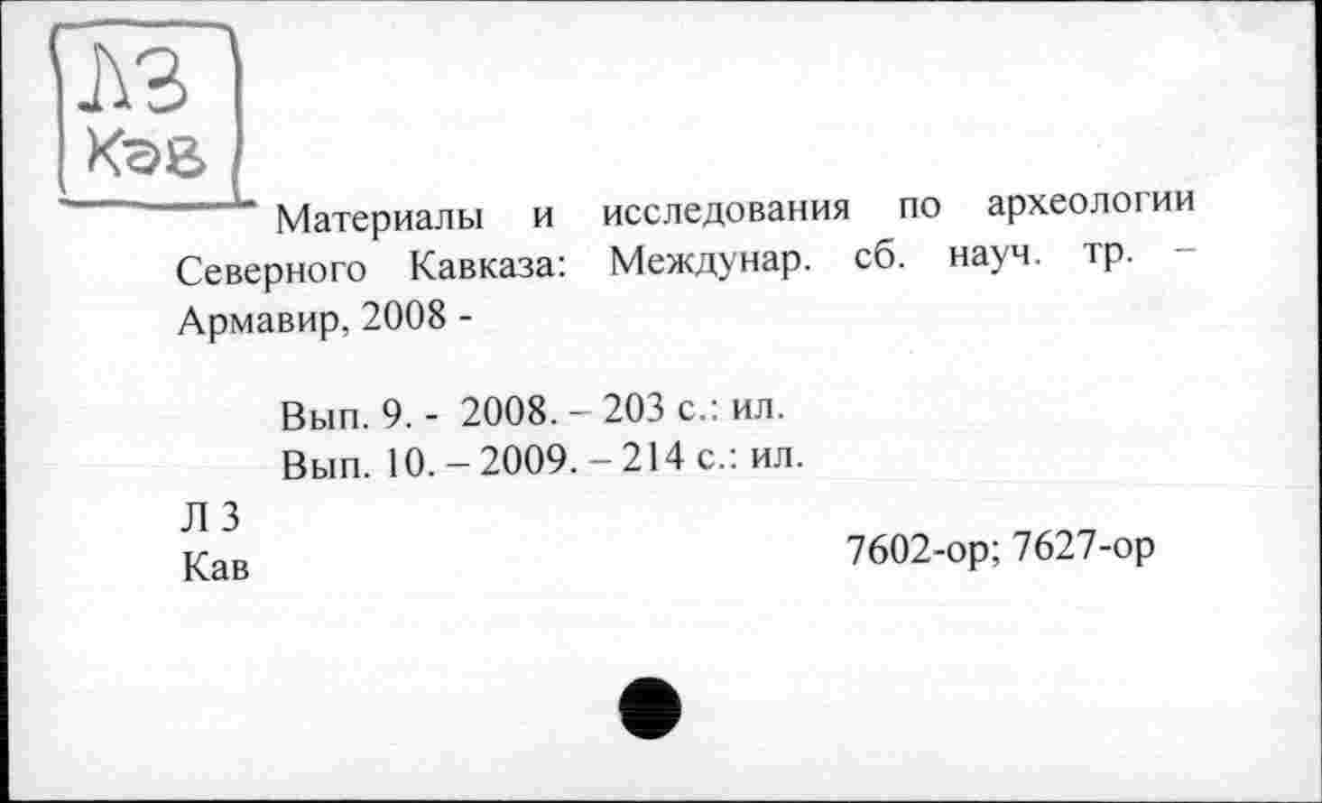 ﻿лз Кае
Материалы и исследования по археологии Северного Кавказа: Междунар. сб. науч. тр. Армавир, 2008 -
Вып. 9. - 2008.-203 с.: ил.
Вып. 10.-2009. -214с.: ил.
Л 3
Кав
7602-ор; 7627-ор